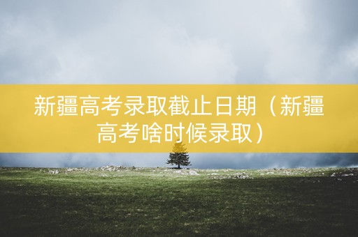 新疆高考录取截止日期（新疆高考啥时候录取）