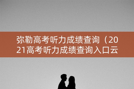 弥勒高考听力成绩查询（2021高考听力成绩查询入口云南）