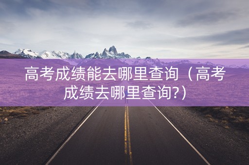 高考成绩能去哪里查询（高考成绩去哪里查询?）