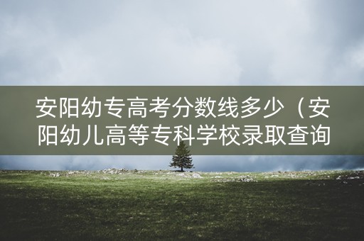 安阳幼专高考分数线多少（安阳幼儿高等专科学校录取查询）