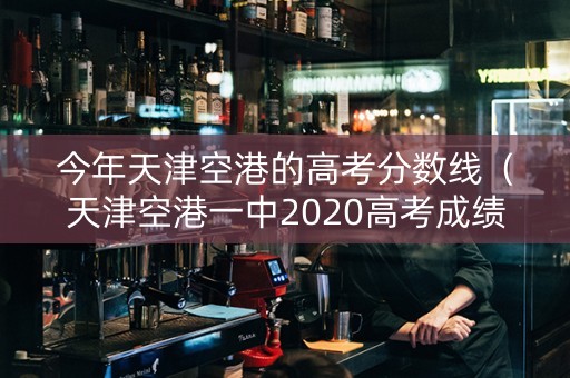 今年天津空港的高考分数线（天津空港一中2020高考成绩）