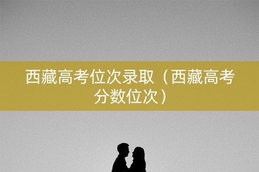 西藏高考位次录取（西藏高考分数位次）