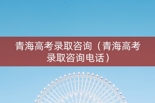 青海高考录取咨询（青海高考录取咨询电话）