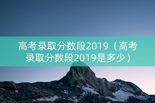 高考录取分数段2019（高考录取分数段2019是多少）