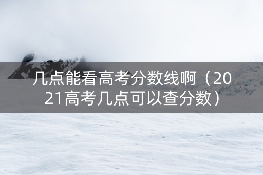 几点能看高考分数线啊（2021高考几点可以查分数）