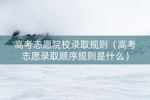 高考志愿院校录取规则（高考志愿录取顺序规则是什么）
