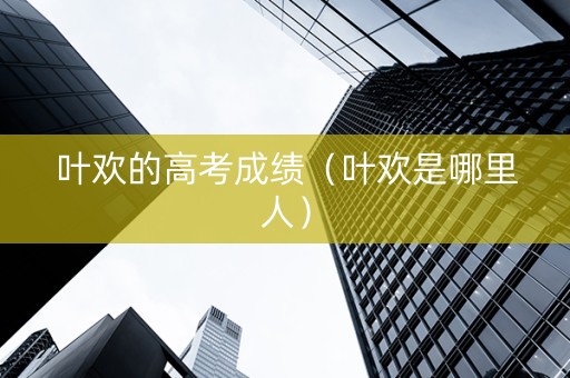 叶欢的高考成绩（叶欢是哪里人）
