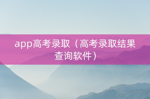 app高考录取（高考录取结果查询软件）