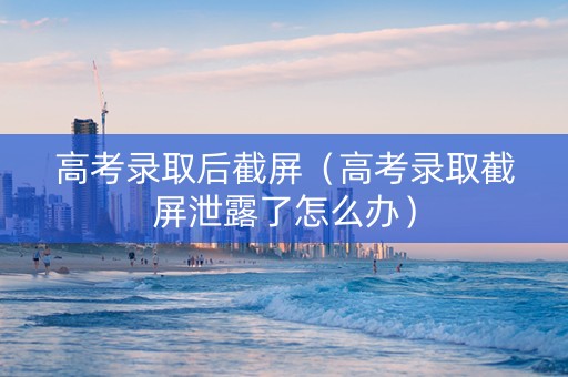 高考录取后截屏（高考录取截屏泄露了怎么办）
