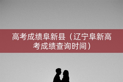 高考成绩阜新县（辽宁阜新高考成绩查询时间）