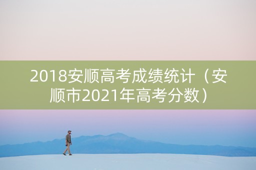 2018安顺高考成绩统计（安顺市2021年高考分数）