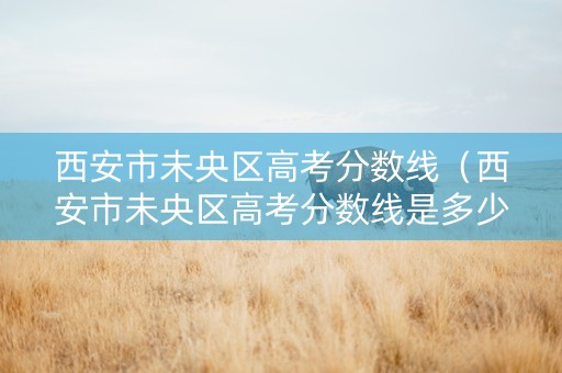 西安市未央区高考分数线（西安市未央区高考分数线是多少）