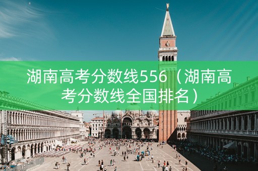 湖南高考分数线556（湖南高考分数线全国排名）