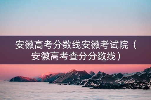 安徽高考分数线安徽考试院（安徽高考查分分数线）