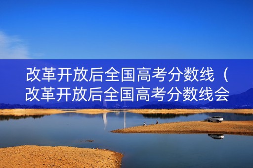 改革开放后全国高考分数线（改革开放后全国高考分数线会降低吗）