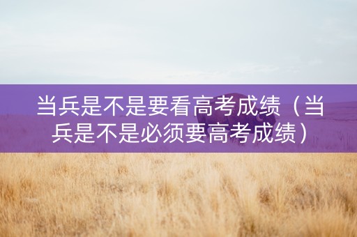 当兵是不是要看高考成绩（当兵是不是必须要高考成绩）