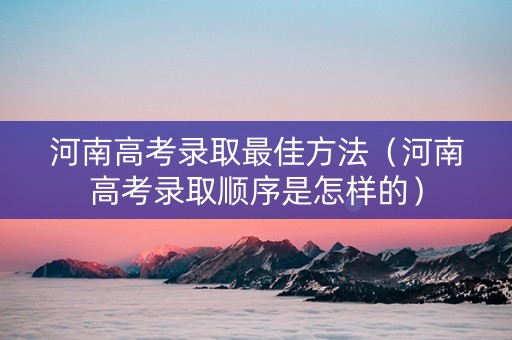 河南高考录取最佳方法（河南高考录取顺序是怎样的）