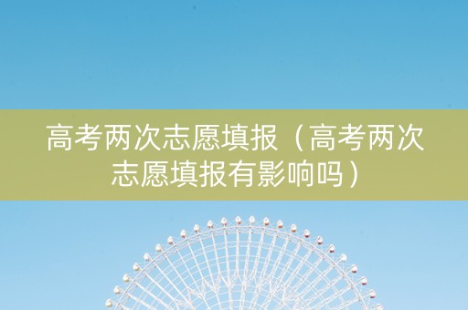 高考两次志愿填报（高考两次志愿填报有影响吗）