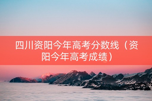 四川资阳今年高考分数线（资阳今年高考成绩）