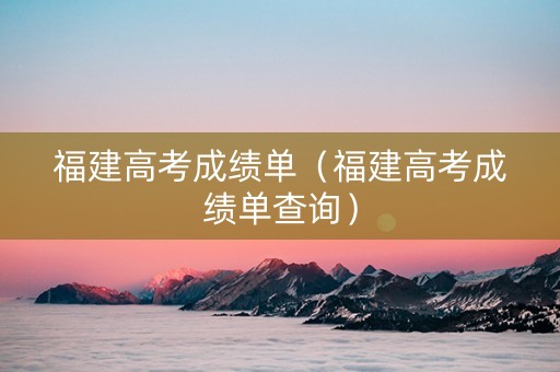 福建高考成绩单（福建高考成绩单查询）