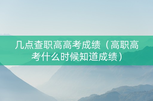 几点查职高高考成绩（高职高考什么时候知道成绩）