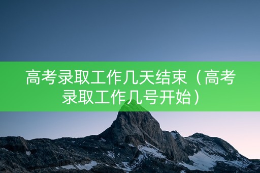 高考录取工作几天结束（高考录取工作几号开始）