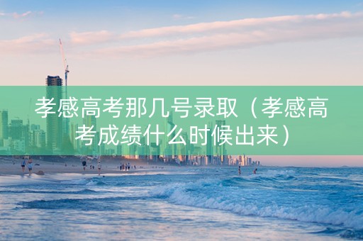 孝感高考那几号录取（孝感高考成绩什么时候出来）