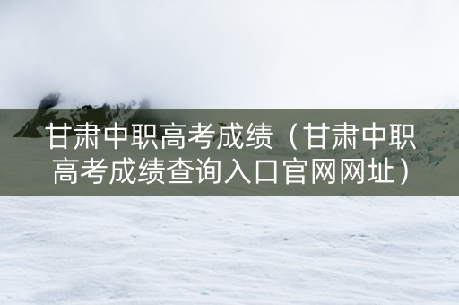 甘肃中职高考成绩（甘肃中职高考成绩查询入口官网网址）