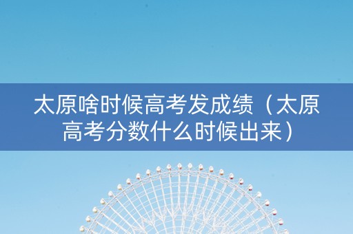 太原啥时候高考发成绩（太原高考分数什么时候出来）