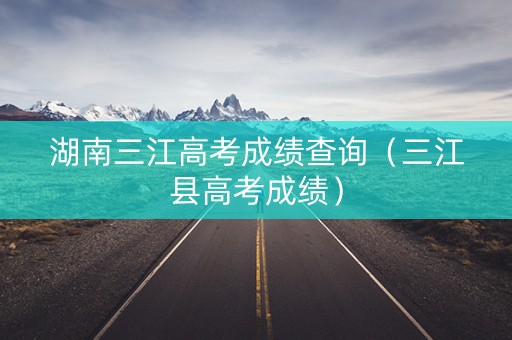 湖南三江高考成绩查询（三江县高考成绩）