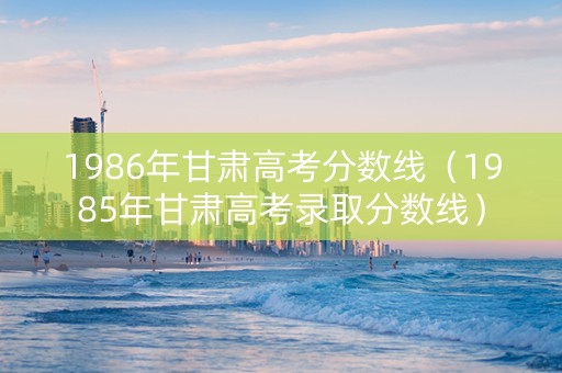1986年甘肃高考分数线（1985年甘肃高考录取分数线）