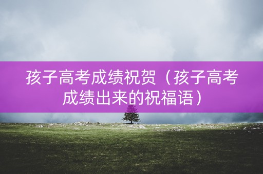 孩子高考成绩祝贺（孩子高考成绩出来的祝福语）