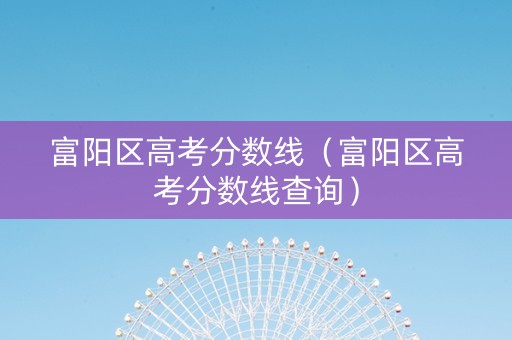 富阳区高考分数线（富阳区高考分数线查询）