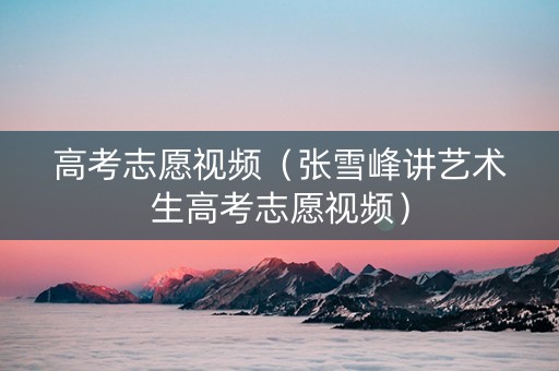 高考志愿视频（张雪峰讲艺术生高考志愿视频）