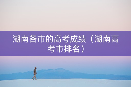 湖南各市的高考成绩（湖南高考市排名）