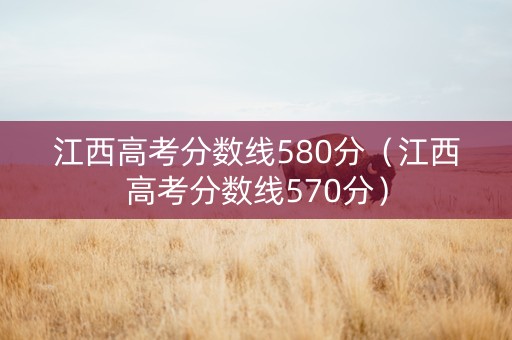 江西高考分数线580分（江西高考分数线570分）