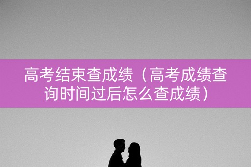 高考结束查成绩（高考成绩查询时间过后怎么查成绩）