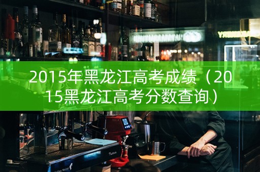 2015年黑龙江高考成绩（2015黑龙江高考分数查询）