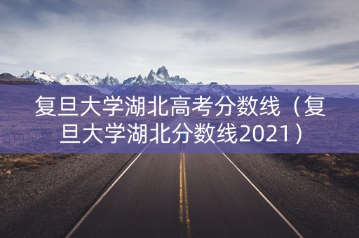 复旦大学湖北高考分数线（复旦大学湖北分数线2021）