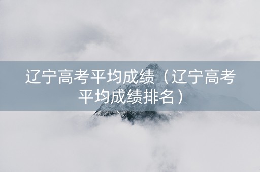 辽宁高考平均成绩（辽宁高考平均成绩排名）