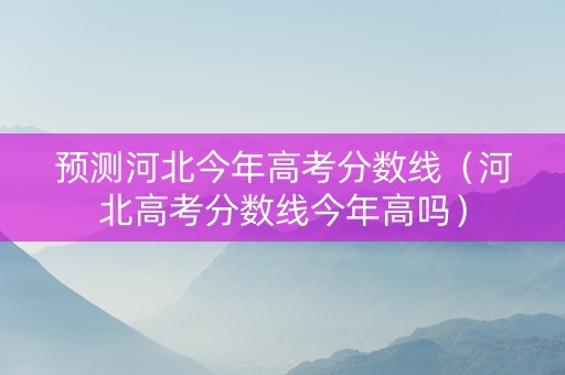 预测河北今年高考分数线（河北高考分数线今年高吗）