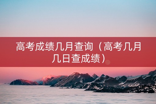 高考成绩几月查询（高考几月几日查成绩）