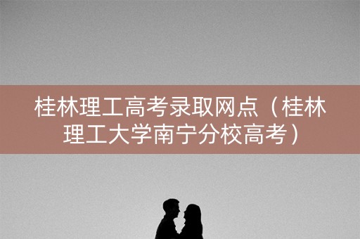 桂林理工高考录取网点（桂林理工大学南宁分校高考）