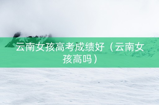 云南女孩高考成绩好（云南女孩高吗）
