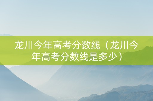龙川今年高考分数线（龙川今年高考分数线是多少）