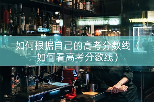如何根据自己的高考分数线（如何看高考分数线）
