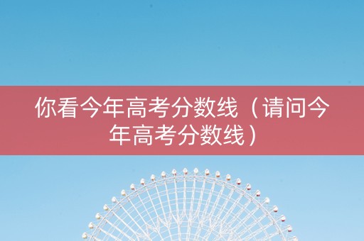 你看今年高考分数线（请问今年高考分数线）