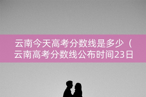 云南今天高考分数线是多少（云南高考分数线公布时间23日几点）