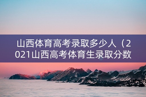 山西体育高考录取多少人（2021山西高考体育生录取分数线一览表）