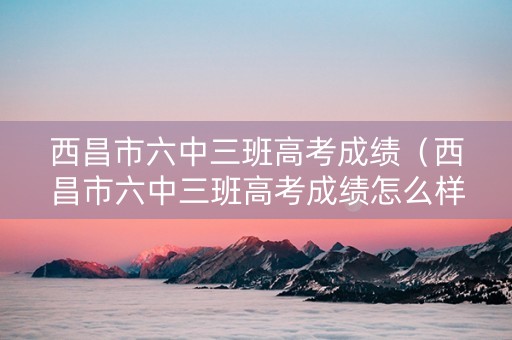 西昌市六中三班高考成绩（西昌市六中三班高考成绩怎么样）